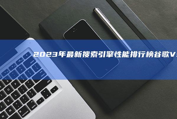 2023年最新搜索引擎性能排行榜：谷歌VS百度VS搜狗等主流对比